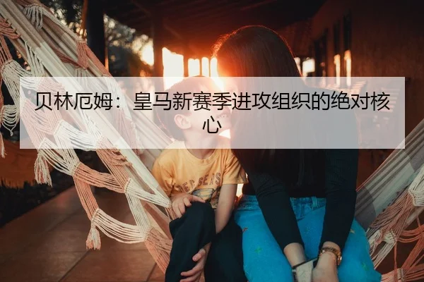 贝林厄姆：皇马新赛季进攻组织的绝对核心