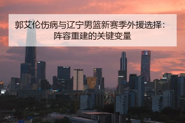 郭艾伦伤病与辽宁男篮新赛季外援选择：阵容重建的关键变量