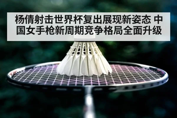 杨倩射击世界杯复出展现新姿态 中国女手枪新周期竞争格局全面升级